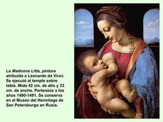 La Madonna Litta, pintura
atribuida a Leonardo da Vinci.
Se ejecutó al temple sobre
tabla. Mide 42 cm. de alto y 33
cm. de ancho. Pertenece a los
años 1490-1491. Se conserva
en el Museo del Hermitage de
San Petersburgo en Rusia.
 
