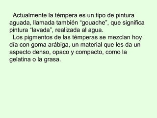 Actualmente la témpera es un tipo de pintura
aguada, llamada también “gouache”, que significa
pintura “lavada”, realizada al agua.
Los pigmentos de las témperas se mezclan hoy
día con goma arábiga, un material que les da un
aspecto denso, opaco y compacto, como la
gelatina o la grasa.
 
