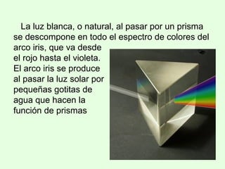 La luz blanca, o natural, al pasar por un prisma
se descompone en todo el espectro de colores del
arco iris, que va desde
el rojo hasta el violeta.
El arco iris se produce
al pasar la luz solar por
pequeñas gotitas de
agua que hacen la
función de prismas
 
