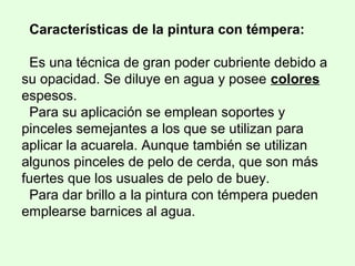 Características de la pintura con témpera:
Es una técnica de gran poder cubriente debido a
su opacidad. Se diluye en agua y posee colores
espesos.
Para su aplicación se emplean soportes y
pinceles semejantes a los que se utilizan para
aplicar la acuarela. Aunque también se utilizan
algunos pinceles de pelo de cerda, que son más
fuertes que los usuales de pelo de buey.
Para dar brillo a la pintura con témpera pueden
emplearse barnices al agua.
 