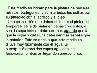 Este medio es idóneo para la pintura de paisajes,
retratos, bodegones, y admite todos los estilos por
su parecido con el acrílico y el óleo.
Una precaución que debemos tomar al pintar con
témperas, es la de pintar en capas crecientes, o
sea, la capa inferior debe ser más aguada que la
que le sigue y cada una debe ser más espesa que
la anterior. Esto se debe a que este medio se
diluye muy fácilmente con el agua. Si
superpusiéramos dos capas aguadas, se
fusionarían ambas en lugar de superponerse.
 