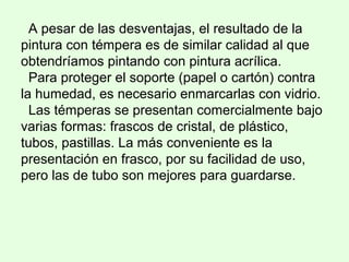 A pesar de las desventajas, el resultado de la
pintura con témpera es de similar calidad al que
obtendríamos pintando con pintura acrílica.
Para proteger el soporte (papel o cartón) contra
la humedad, es necesario enmarcarlas con vidrio.
Las témperas se presentan comercialmente bajo
varias formas: frascos de cristal, de plástico,
tubos, pastillas. La más conveniente es la
presentación en frasco, por su facilidad de uso,
pero las de tubo son mejores para guardarse.
 