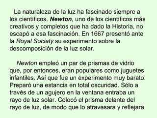 La naturaleza de la luz ha fascinado siempre a
los científicos. Newton, uno de los científicos más
creativos y completos que ha dado la Historia, no
escapó a esa fascinación. En 1667 presentó ante
la Royal Society su experimento sobre la
descomposición de la luz solar.
Newton empleó un par de prismas de vidrio
que, por entonces, eran populares como juguetes
infantiles. Así que fue un experimento muy barato.
Preparó una estancia en total oscuridad. Sólo a
través de un agujero en la ventana entraba un
rayo de luz solar. Colocó el prisma delante del
rayo de luz, de modo que lo atravesara y reflejara
 