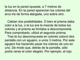 la luz en la pared opuesta, a 7 metros de
distancia. En la pared aparecían los colores del
arco iris de forma alargada, uno sobre otro.
Cabían dos posibilidades. O bien el prisma daba
color a la luz, o la luz era la mezcla de todos los
colores y el prisma se limitaba a descomponerla.
Para comprobarlo, utilizó el segundo prisma.
Tras la luz descompuesta en colores colocó otra
pantalla con un agujero, a unos 3 metros. Por este
agujero fue haciendo pasar los colores de uno en
uno. De modo que, detrás de la pantalla, sólo
podía verse el color elegido. Por ejemplo, el rojo.
 