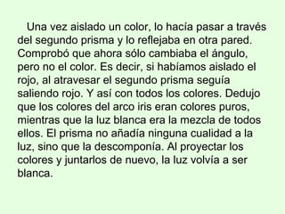 Una vez aislado un color, lo hacía pasar a través
del segundo prisma y lo reflejaba en otra pared.
Comprobó que ahora sólo cambiaba el ángulo,
pero no el color. Es decir, si habíamos aislado el
rojo, al atravesar el segundo prisma seguía
saliendo rojo. Y así con todos los colores. Dedujo
que los colores del arco iris eran colores puros,
mientras que la luz blanca era la mezcla de todos
ellos. El prisma no añadía ninguna cualidad a la
luz, sino que la descomponía. Al proyectar los
colores y juntarlos de nuevo, la luz volvía a ser
blanca.
 