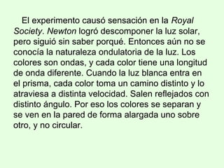 El experimento causó sensación en la Royal
Society. Newton logró descomponer la luz solar,
pero siguió sin saber porqué. Entonces aún no se
conocía la naturaleza ondulatoria de la luz. Los
colores son ondas, y cada color tiene una longitud
de onda diferente. Cuando la luz blanca entra en
el prisma, cada color toma un camino distinto y lo
atraviesa a distinta velocidad. Salen reflejados con
distinto ángulo. Por eso los colores se separan y
se ven en la pared de forma alargada uno sobre
otro, y no circular.
 