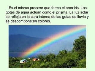 Es el mismo proceso que forma el arco iris. Las
gotas de agua actúan como el prisma. La luz solar
se refleja en la cara interna de las gotas de lluvia y
se descompone en colores.
 