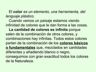 El color es un elemento, una herramienta, del
lenguaje plástico.
Cuando vemos un paisaje estamos viendo
infinidad de colores que le dan forma a las cosas.
La cantidad de colores es infinita porque
salen de la combinación de otros colores, y
combinaciones hay infinitas. Todos estos colores
parten de la combinación de los colores básicos
o fundamentales que, mezclados en cantidades
diferentes y añadiendo blanco o negro,
conseguimos con gran exactitud todos los colores
de la Naturaleza.
 