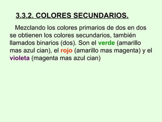 3.3.2. COLORES SECUNDARIOS.
Mezclando los colores primarios de dos en dos
se obtienen los colores secundarios, también
llamados binarios (dos). Son el verde (amarillo
mas azul cian), el rojo (amarillo mas magenta) y el
violeta (magenta mas azul cian)
 