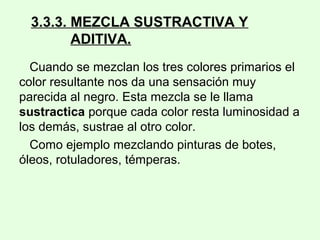 3.3.3. MEZCLA SUSTRACTIVA Y
ADITIVA.
Cuando se mezclan los tres colores primarios el
color resultante nos da una sensación muy
parecida al negro. Esta mezcla se le llama
sustractica porque cada color resta luminosidad a
los demás, sustrae al otro color.
Como ejemplo mezclando pinturas de botes,
óleos, rotuladores, témperas.
 