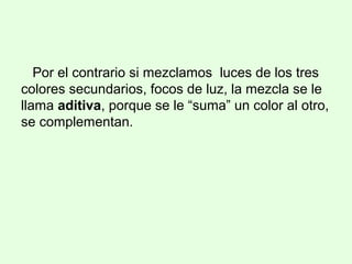Por el contrario si mezclamos luces de los tres
colores secundarios, focos de luz, la mezcla se le
llama aditiva, porque se le “suma” un color al otro,
se complementan.
 