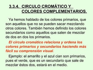 3.3.4. CIRCULO CROMÁTICO Y
COLORES COMPLEMENTARIOS.
Ya hemos hablado de los colores primarios, que
son aquellos que no se pueden sacar mezclando
otros colores. También hemos definido los colores
secundarios como aquellos que salen de mezclar
de dos en dos los primarios.
El círculo cromático relaciona y ordena los
colores primarios y secundarios haciendo más
fácil su comprensión visual.
Ejemplo: el amarillo y el azul cian son primarios,
pues el verde, que es un secundario que sale de
mezclar éstos dos, estará en el medio.
 