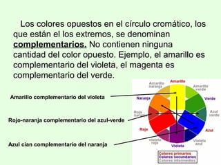 Los colores opuestos en el círculo cromático, los
que están el los extremos, se denominan
complementarios. No contienen ninguna
cantidad del color opuesto. Ejemplo, el amarillo es
complementario del violeta, el magenta es
complementario del verde.
Amarillo complementario del violeta
Azul cian complementario del naranja
Rojo-naranja complementario del azul-verde
 