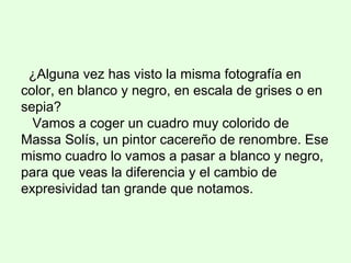 ¿Alguna vez has visto la misma fotografía en
color, en blanco y negro, en escala de grises o en
sepia?
Vamos a coger un cuadro muy colorido de
Massa Solís, un pintor cacereño de renombre. Ese
mismo cuadro lo vamos a pasar a blanco y negro,
para que veas la diferencia y el cambio de
expresividad tan grande que notamos.
 