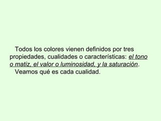 Todos los colores vienen definidos por tres
propiedades, cualidades o características: el tono
o matiz, el valor o luminosidad, y la saturación.
Veamos qué es cada cualidad.
 