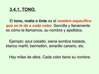 3.4.1. TONO.
El tono, matiz o tinte es el nombre específico
que se le da a cada color. Sencilla y llanamente
es cómo le llamamos, su nombre y apellidos.
Ejemplo: azul cobalto, siena sombra tostada,
blanco marfil, bermellón, amarillo canario, etc.
Hay miles de ellos. Cada color tiene su nombre.
 