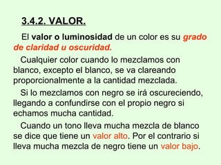 3.4.2. VALOR.
El valor o luminosidad de un color es su grado
de claridad u oscuridad.
Cualquier color cuando lo mezclamos con
blanco, excepto el blanco, se va clareando
proporcionalmente a la cantidad mezclada.
Si lo mezclamos con negro se irá oscureciendo,
llegando a confundirse con el propio negro si
echamos mucha cantidad.
Cuando un tono lleva mucha mezcla de blanco
se dice que tiene un valor alto. Por el contrario si
lleva mucha mezcla de negro tiene un valor bajo.
 