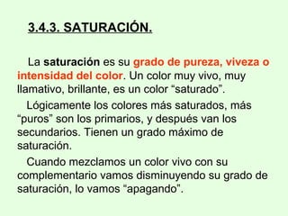 3.4.3. SATURACIÓN.
La saturación es su grado de pureza, viveza o
intensidad del color. Un color muy vivo, muy
llamativo, brillante, es un color “saturado”.
Lógicamente los colores más saturados, más
“puros” son los primarios, y después van los
secundarios. Tienen un grado máximo de
saturación.
Cuando mezclamos un color vivo con su
complementario vamos disminuyendo su grado de
saturación, lo vamos “apagando”.
 