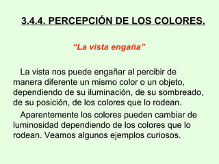 3.4.4. PERCEPCIÓN DE LOS COLORES.
“La vista engaña”
La vista nos puede engañar al percibir de
manera diferente un mismo color o un objeto,
dependiendo de su iluminación, de su sombreado,
de su posición, de los colores que lo rodean.
Aparentemente los colores pueden cambiar de
luminosidad dependiendo de los colores que lo
rodean. Veamos algunos ejemplos curiosos.
 
