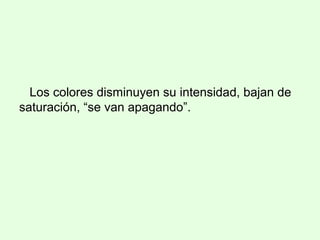 Los colores disminuyen su intensidad, bajan de
saturación, “se van apagando”.
 