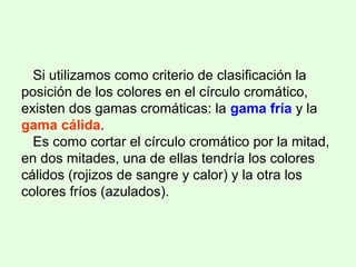 Si utilizamos como criterio de clasificación la
posición de los colores en el círculo cromático,
existen dos gamas cromáticas: la gama fría y la
gama cálida.
Es como cortar el círculo cromático por la mitad,
en dos mitades, una de ellas tendría los colores
cálidos (rojizos de sangre y calor) y la otra los
colores fríos (azulados).
 
