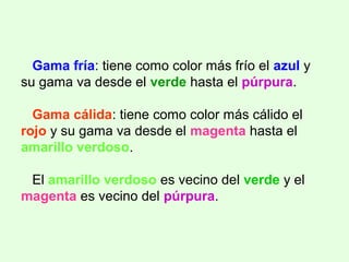 Gama fría: tiene como color más frío el azul y
su gama va desde el verde hasta el púrpura.
Gama cálida: tiene como color más cálido el
rojo y su gama va desde el magenta hasta el
amarillo verdoso.
El amarillo verdoso es vecino del verde y el
magenta es vecino del púrpura.
 