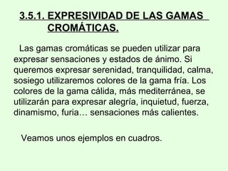 3.5.1. EXPRESIVIDAD DE LAS GAMAS
CROMÁTICAS.
Las gamas cromáticas se pueden utilizar para
expresar sensaciones y estados de ánimo. Si
queremos expresar serenidad, tranquilidad, calma,
sosiego utilizaremos colores de la gama fría. Los
colores de la gama cálida, más mediterránea, se
utilizarán para expresar alegría, inquietud, fuerza,
dinamismo, furia… sensaciones más calientes.
Veamos unos ejemplos en cuadros.
 