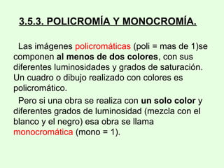 3.5.3. POLICROMÍA Y MONOCROMÍA.
Las imágenes policromáticas (poli = mas de 1)se
componen al menos de dos colores, con sus
diferentes luminosidades y grados de saturación.
Un cuadro o dibujo realizado con colores es
policromático.
Pero si una obra se realiza con un solo color y
diferentes grados de luminosidad (mezcla con el
blanco y el negro) esa obra se llama
monocromática (mono = 1).
 