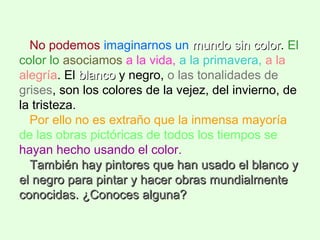No podemos imaginarnos un mundo sin colormundo sin color. El
color lo asociamos a la vida, a la primavera, a la
alegría. El blancoblanco y negro, o las tonalidades de
grises, son los colores de la vejez, del invierno, de
la tristeza.
Por ello no es extraño que la inmensa mayoría
de las obras pictóricas de todos los tiempos se
hayan hecho usando el color.
También hay pintores que han usado el blanco yTambién hay pintores que han usado el blanco y
el negro para pintar y hacer obras mundialmenteel negro para pintar y hacer obras mundialmente
conocidas. ¿Conoces alguna?conocidas. ¿Conoces alguna?
 
