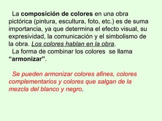 La composición de colores en una obra
pictórica (pintura, escultura, foto, etc.) es de suma
importancia, ya que determina el efecto visual, su
expresividad, la comunicación y el simbolismo de
la obra. Los colores hablan en la obra.
La forma de combinar los colores se llama
“armonizar”.
Se pueden armonizar colores afines, colores
complementarios y colores que salgan de la
mezcla del blanco y negro.
 