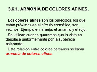 3.6.1. ARMONÍA DE COLORES AFINES.
Los colores afines son los parecidos, los que
están próximos en el círculo cromático, son
vecinos. Ejemplo el naranja, el amarillo y el rojo.
Se utilizan cuando queremos que la vista se
desplace uniformemente por la superficie
coloreada.
Esta relación entre colores cercanos se llama
armonía de colores afines.
 