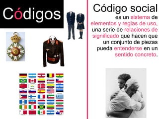 Código social
es un sistema de
elementos y reglas de uso,
una serie de relaciones de
significado que hacen que
un conjunto de piezas
pueda entenderse en un
sentido concreto.
Códigos
 