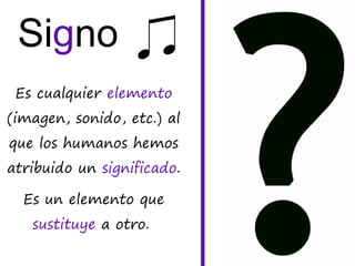 Signo
Es cualquier elemento
(imagen, sonido, etc.) al
que los humanos hemos
atribuido un significado.
Es un elemento que
sustituye a otro.
 