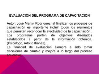EVALUACION DEL PROGRAMA DE CAPACITACION
Autor: José Martín Rodríguez, al finalizar los procesos de
capacitación es importante incluir todos los elementos
que permitan reconocer la efectividad de la capacitación .
Los programas parten de objetivos diseñados
establecidos a partir de la información obtenida.
(Psicólogo, Adolfo Ibáñez).
La finalidad de evaluación siempre a sido tomar
decisiones de cambio y mejora a lo largo del proceso
educativo.
 