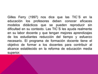 Gilles Ferry (1997) nos dice que las TIC´S en la
educación los profesores deben conocer eficaces
modelos didácticos que se pueden reproducir sin
dificultad en su contexto. Las TIC´S les ayuda realmente
en su labor docente y que tengan mejores aprendizajes
de los estudiantes reducción del tiempo y esfuerzo
necesario. El programa de formación docente tiene el
objetivo de formar a los docentes para contribuir al
alcance establecido en la reforma de educación media
superior.
 