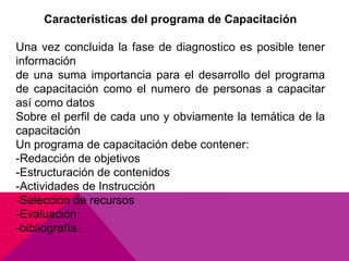 Características del programa de Capacitación
Una vez concluida la fase de diagnostico es posible tener
información
de una suma importancia para el desarrollo del programa
de capacitación como el numero de personas a capacitar
así como datos
Sobre el perfil de cada uno y obviamente la temática de la
capacitación
Un programa de capacitación debe contener:
-Redacción de objetivos
-Estructuración de contenidos
-Actividades de Instrucción
-Selección de recursos
-Evaluación
-bibliografía.
 