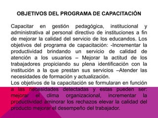 OBJETIVOS DEL PROGRAMA DE CAPACITACIÓN
Capacitar en gestión pedagógica, institucional y
administrativa al personal directivo de instituciones a fin
de mejorar la calidad del servicio de los educandos. Los
objetivos del programa de capacitación: -Incrementar la
productividad brindando un servicio de calidad de
atención a los usuarios – Mejorar la actitud de los
trabajadores propiciando su plena identificación con la
institución a la que prestan sus servicios –Atender las
necesidades de formación y actualización.
Los objetivos de la capacitación se formularan en función
a las necesidades detectadas y estas pueden ser:
mejorar el clima organizacional, incrementar la
productividad aminorar los rechazos elevar la calidad del
producto mejorar el desempeño del trabajador.
 