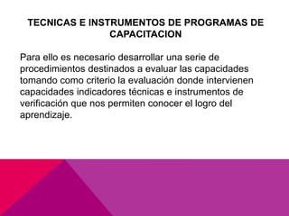 TECNICAS E INSTRUMENTOS DE PROGRAMAS DE
CAPACITACION
Para ello es necesario desarrollar una serie de
procedimientos destinados a evaluar las capacidades
tomando como criterio la evaluación donde intervienen
capacidades indicadores técnicas e instrumentos de
verificación que nos permiten conocer el logro del
aprendizaje.
 