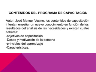 CONTENIDOS DEL PROGRAMA DE CAPACITACIÓN
Autor: José Manuel Vecino, los contenidos de capacitación
intentan enseñar un nuevo conocimiento en función de los
resultados del análisis de las necesidades y existen cuatro
saberes:
-objetivos de capacitación
-Deseo y motivación de la persona
-principios del aprendizaje
-Características.
 