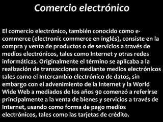 Comercio electrónico
El comercio electrónico, también conocido como e-
commerce (electronic commerce en inglés), consiste en la
compra y venta de productos o de servicios a través de
medios electrónicos, tales como Internet y otras redes
informáticas. Originalmente el término se aplicaba a la
realización de transacciones mediante medios electrónicos
tales como el Intercambio electrónico de datos, sin
embargo con el advenimiento de la Internet y la World
Wide Web a mediados de los años 90 comenzó a referirse
principalmente a la venta de bienes y servicios a través de
Internet, usando como forma de pago medios
electrónicos, tales como las tarjetas de crédito.
 