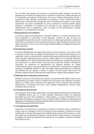 Tema 3 Ingeniería básica
Página 58
Con los datos del estudio de procesos, el proyectista puede elaborar una lista de
maquinaria y de bienes de equipo que va a necesitar en el proceso y debe contactar con
los principales proveedores y fabricantes de los que recabará información técnica y
económica y todas aquellas características que precise. A veces, el fabricante llega a
informar de la solución más conveniente para la distribución en planta lo que puede
representar una ayuda considerable. En otras ocasiones, se necesita diseñar alguna
máquina o instalación no existente en el mercado, lo que representa un esfuerzo
suplementario para la ingeniería o para el equipo de I+D perteneciente al grupo
promotor o a una empresa de servicios.
7. Emplazamiento de la industria
Se analiza la información obtenida en el Estudio Preliminar y si se han estudiado varias
áreas geográficas se selecciona la más adecuada. A partir de aquí se busca un
emplazamiento específico, y junto con el promotor, se elige aquel que mejor cumpla con
las posibles restricciones de tipo económico, financiero, legal, transporte, mano de obra,
clima, mercado, etc. Esta es una de las etapas fundamentales de la Ingeniería Básica de
planta industrial.
8. Distribución en planta
El nivel de dificultad de esta etapa varía mucho de unos proyectos a otros, pero en ella
se detecta la forma clara la categoría del proyectista: sus conocimientos técnicos y su
capacidad creativa. La distribución en planta debe quedar perfectamente definida. Si no
existe una gran experiencia previa conviene seguir alguno de los métodos existentes
como el Método S.L.P. El layout definitivo debe ser discutido por el equipo de proyectos
con el promotor y se debe analizar cada una de las partes del sistema, valorando los
recorridos, los elementos de manutención, los espacios muertos, etc. Deben
confeccionarse planos a escala, pudiendo ser conveniente la construcción de maquetas
cuando la complejidad especial es alta. Esta etapa implica generalmente, la ubicación
casi definitiva de los equipos a utilizar en planta. Un buen layout debe prever los
posibles cambios futuros, producidos por ampliaciones, cambios de tecnologías u otros.
9. Definición de las soluciones constructivas
Definido el proceso y su distribución en planta, el proyectista debe definir cuáles son las
características que deben reunir las edificaciones necesarias para albergar el proceso.
Además, se deben tener presentes otras exigencias como: propuestas del promotor,
dimensiones y orientación del solar, coste, posibles ampliaciones, entorno, clima,
resistencia del terreno, etc.
10. Presupuesto de inversión
El presupuesto de inversión puede llegar a un mayor grado de detalle que el del Estudio
de Viabilidad puesto que ya se tiene bastante información sobre los elementos
principales que han sido estudiados y seleccionados y se posee información de los
fabricantes de equipos, en algunos casos, en forma de ofertas. Además, la experiencia en
ingeniería y la del promotor pueden permitir definir el presupuesto con error inferior al
15% del presupuesto final del proyecto.
11. Presupuesto de explotación
Analizando la evolución de la producción durante los primeros años y teniendo en
cuenta como irá variando el nivel de producción hasta alcanzar la industria su pleno
rendimiento se calcula el presupuesto de explotación de cada uno de los años de su vida
útil a partir de la estimación de ingresos y costes anuales. Como mínimo, se construirán
los gráficos del punto de equilibrio para cada año y, si es posible, se aplicará el método
de los flujos de caja.
 