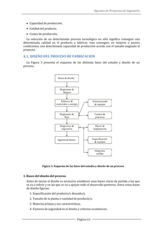 Apuntes de Proyectos de Ingeniería
Página 61
• Capacidad de producción.
• Calidad del producto.
• Costes de producción.
La selección de un determinado proceso tecnológico no sólo significa conseguir una
determinada calidad en el producto a fabricar, sino conseguir, en mejores o peores
condiciones, una determinada capacidad de producción acorde con el tamaño asignado al
proyecto.
4.1. DISEÑO DEL PROCESO DE FABRICACIÓN
La Figura 3 presenta el esquema de las distintas fases del estudio y diseño de un
proceso.
Figura 3. Esquema de las fases del estudio y diseño de un proceso
1. Bases del diseño del proceso
Antes de iniciar el diseño es necesario establecer unas bases claras de partida a las que
se va a referir y en las que se va a apoyar todo el desarrollo posterior. Entre estas bases
de diseño figuran:
1. Especificación del producto/s deseado/s.
2. Tamaño de la planta o cantidad de producto/s.
3. Materias primas y sus características.
4. Factores de seguridad en el diseño y criterios económicos.
 