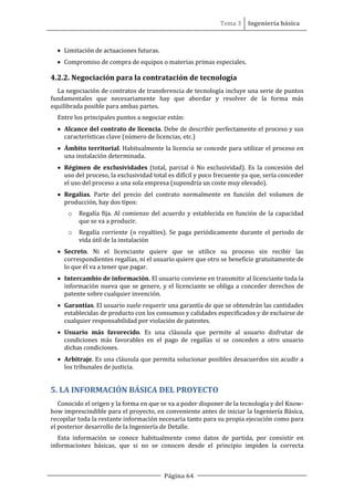 Tema 3 Ingeniería básica
Página 64
• Limitación de actuaciones futuras.
• Compromiso de compra de equipos o materias primas especiales.
4.2.2. Negociación para la contratación de tecnología
La negociación de contratos de transferencia de tecnología incluye una serie de puntos
fundamentales que necesariamente hay que abordar y resolver de la forma más
equilibrada posible para ambas partes.
Entre los principales puntos a negociar están:
• Alcance del contrato de licencia. Debe de describir perfectamente el proceso y sus
características clave (número de licencias, etc.)
• Ámbito territorial. Habitualmente la licencia se concede para utilizar el proceso en
una instalación determinada.
• Régimen de exclusividades (total, parcial ó No exclusividad). Es la concesión del
uso del proceso, la exclusividad total es difícil y poco frecuente ya que, sería conceder
el uso del proceso a una sola empresa (supondría un coste muy elevado).
• Regalías. Parte del precio del contrato normalmente en función del volumen de
producción, hay dos tipos:
o Regalía fija. Al comienzo del acuerdo y establecida en función de la capacidad
que se va a producir.
o Regalía corriente (o royalties). Se paga periódicamente durante el periodo de
vida útil de la instalación
• Secreto. Ni el licenciante quiere que se utilice su proceso sin recibir las
correspondientes regalías, ni el usuario quiere que otro se beneficie gratuitamente de
lo que él va a tener que pagar.
• Intercambio de información. El usuario conviene en transmitir al licenciante toda la
información nueva que se genere, y el licenciante se obliga a conceder derechos de
patente sobre cualquier invención.
• Garantías. El usuario suele requerir una garantía de que se obtendrán las cantidades
establecidas de producto con los consumos y calidades especificados y de excluirse de
cualquier responsabilidad por violación de patentes.
• Usuario más favorecido. Es una cláusula que permite al usuario disfrutar de
condiciones más favorables en el pago de regalías si se conceden a otro usuario
dichas condiciones.
• Arbitraje. Es una cláusula que permita solucionar posibles desacuerdos sin acudir a
los tribunales de justicia.
5. LA INFORMACIÓN BÁSICA DEL PROYECTO
Conocido el origen y la forma en que se va a poder disponer de la tecnología y del Know-
how imprescindible para el proyecto, en conveniente antes de iniciar la Ingeniería Básica,
recopilar toda la restante información necesaria tanto para su propia ejecución como para
el posterior desarrollo de la Ingeniería de Detalle.
Esta información se conoce habitualmente como datos de partida, por consistir en
informaciones básicas, que si no se conocen desde el principio impiden la correcta
 