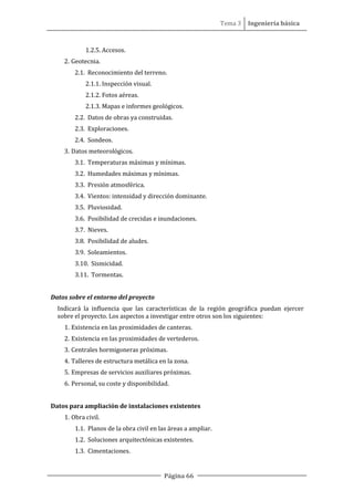 Tema 3 Ingeniería básica
Página 66
1.2.5. Accesos.
2. Geotecnia.
2.1. Reconocimiento del terreno.
2.1.1. Inspección visual.
2.1.2. Fotos aéreas.
2.1.3. Mapas e informes geológicos.
2.2. Datos de obras ya construidas.
2.3. Exploraciones.
2.4. Sondeos.
3. Datos meteorológicos.
3.1. Temperaturas máximas y mínimas.
3.2. Humedades máximas y mínimas.
3.3. Presión atmosférica.
3.4. Vientos: intensidad y dirección dominante.
3.5. Pluviosidad.
3.6. Posibilidad de crecidas e inundaciones.
3.7. Nieves.
3.8. Posibilidad de aludes.
3.9. Soleamientos.
3.10. Sismicidad.
3.11. Tormentas.
Datos sobre el entorno del proyecto
Indicará la influencia que las características de la región geográfica puedan ejercer
sobre el proyecto. Los aspectos a investigar entre otros son los siguientes:
1. Existencia en las proximidades de canteras.
2. Existencia en las proximidades de vertederos.
3. Centrales hormigoneras próximas.
4. Talleres de estructura metálica en la zona.
5. Empresas de servicios auxiliares próximas.
6. Personal, su coste y disponibilidad.
Datos para ampliación de instalaciones existentes
1. Obra civil.
1.1. Planos de la obra civil en las áreas a ampliar.
1.2. Soluciones arquitectónicas existentes.
1.3. Cimentaciones.
 