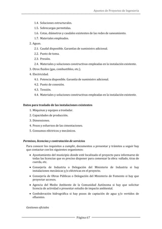 Apuntes de Proyectos de Ingeniería
Página 67
1.4. Soluciones estructurales.
1.5. Sobrecargas permitidas.
1.6. Cotas, diámetros y caudales existentes de las redes de saneamiento.
1.7. Materiales empleados.
2. Aguas.
2.1. Caudal disponible. Garantías de suministro adicional.
2.2. Punto de toma.
2.3. Presión.
2.4. Materiales y soluciones constructivas empleadas en la instalación existente.
3. Otros fluidos (gas, combustibles, etc.).
4. Electricidad.
4.1. Potencia disponible. Garantía de suministro adicional.
4.2. Punto de conexión.
4.3. Tensión.
4.4. Materiales y soluciones constructivas empleadas en la instalación existente.
Datos para traslado de las instalaciones existentes
1. Máquinas y equipos a trasladar.
2. Capacidades de producción.
3. Dimensiones.
4. Pesos y esfuerzos de las cimentaciones.
5. Consumos eléctricos y mecánicos.
Permisos, licencias y contratación de servicios
Para conocer los requisitos a cumplir, documentos a presentar y trámites a seguir hay
que contactar con los siguientes organismos:
• Ayuntamiento del municipio donde esté localizado el proyecto para informarse de
todas las licencias que es preciso disponer para comenzar la obra: vallado, tiras de
cuerda, etc.
• Consejería de Industria o Delegación del Ministerio de Industria si hay
instalaciones mecánicas y/o eléctricas en el proyecto.
• Consejería de Obras Públicas o Delegación del Ministerio de Fomento si hay que
proyectar accesos.
• Agencia del Medio Ambiente de la Comunidad Autónoma si hay que solicitar
licencia de actividad o presentar estudio de impacto ambiental.
• Confederación hidrográfica si hay pozos de captación de agua y/o vertidos de
efluentes.
Gestiones oficiales
 