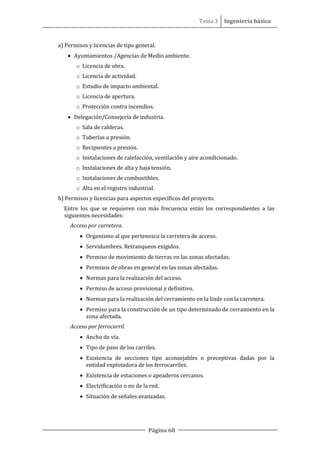 Tema 3 Ingeniería básica
Página 68
a) Permisos y licencias de tipo general.
• Ayuntamientos /Agencias de Medio ambiente.
o Licencia de obra.
o Licencia de actividad.
o Estudio de impacto ambiental.
o Licencia de apertura.
o Protección contra incendios.
• Delegación/Consejería de industria.
o Sala de calderas.
o Tuberías a presión.
o Recipientes a presión.
o Instalaciones de calefacción, ventilación y aire acondicionado.
o Instalaciones de alta y baja tensión.
o Instalaciones de combustibles.
o Alta en el registro industrial.
b) Permisos y licencias para aspectos específicos del proyecto.
Entre los que se requieren con más frecuencia están los correspondientes a las
siguientes necesidades:
Acceso por carretera.
• Organismo al que pertenezca la carretera de acceso.
• Servidumbres. Retranqueos exigidos.
• Permiso de movimiento de tierras en las zonas afectadas.
• Permisos de obras en general en las zonas afectadas.
• Normas para la realización del acceso.
• Permiso de acceso provisional y definitivo.
• Normas para la realización del cerramiento en la linde con la carretera.
• Permiso para la construcción de un tipo determinado de cerramiento en la
zona afectada.
Acceso por ferrocarril.
• Ancho de vía.
• Tipo de paso de los carriles.
• Existencia de secciones tipo aconsejables o preceptivas dadas por la
entidad explotadora de los ferrocarriles.
• Existencia de estaciones o apeaderos cercanos.
• Electrificación o no de la red.
• Situación de señales avanzadas.
 