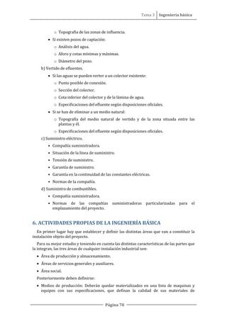 Tema 3 Ingeniería básica
Página 70
o Topografía de las zonas de influencia.
• Si existen pozos de captación:
o Análisis del agua.
o Aforo y cotas mínimas y máximas.
o Diámetro del pozo.
b) Vertido de efluentes.
• Si las aguas se pueden verter a un colector existente:
o Punto posible de conexión.
o Sección del colector.
o Cota inferior del colector y de la lámina de agua.
o Especificaciones del efluente según disposiciones oficiales.
• Si se han de eliminar a un medio natural:
o Topografía del medio natural de vertido y de la zona situada entre las
plantas y él.
o Especificaciones del efluente según disposiciones oficiales.
c) Suministro eléctrico.
• Compañía suministradora.
• Situación de la línea de suministro.
• Tensión de suministro.
• Garantía de suministro.
• Garantía en la continuidad de las constantes eléctricas.
• Normas de la compañía.
d) Suministro de combustibles.
• Compañía suministradora.
• Normas de las compañías suministradoras particularizadas para el
emplazamiento del proyecto.
6. ACTIVIDADES PROPIAS DE LA INGENIERÍA BÁSICA
En primer lugar hay que establecer y definir las distintas áreas que van a constituir la
instalación objeto del proyecto.
Para su mejor estudio y teniendo en cuenta las distintas características de las partes que
la integran, las tres áreas de cualquier instalación industrial son:
• Área de producción y almacenamiento.
• Áreas de servicios generales y auxiliares.
• Área social.
Posteriormente deben definirse:
• Medios de producción: Deberán quedar materializados en una lista de maquinas y
equipos con sus especificaciones, que definan la calidad de sus materiales de
 