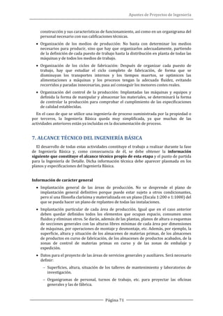 Apuntes de Proyectos de Ingeniería
Página 71
construcción y sus características de funcionamiento, así como en un organigrama del
personal necesario con sus calificaciones técnicas.
• Organización de los medios de producción: No basta con determinar los medios
necesarios para producir, sino que hay que organizarlos adecuadamente, partiendo
de la definición de cada puesto de trabajo hasta la distribución en planta de todas las
máquinas y de todos los medios de trabajo.
• Organización de los ciclos de fabricación: Después de organizar cada puesto de
trabajo, hay que estudiar el ciclo completo de fabricación, de forma que se
disminuyan los transportes internos y los tiempos muertos, se optimicen las
alimentaciones a máquinas y los procesos tengan la adecuada fluidez, evitando
recorridos y paradas innecesarias, pasa así conseguir los menores costes reales.
• Organización del control de la producción: Implantadas las máquinas y equipos y
definida la forma de manipular y almacenar los materiales, se determinará la forma
de controlar la producción para comprobar el cumplimiento de las especificaciones
de calidad establecidas.
En el caso de que se utilice una ingeniería de proceso suministrada por la propiedad o
por terceros, la Ingeniería Básica queda muy simplificada, ya que muchas de las
actividades anteriores están ya incluidas en la documentación de proceso.
7. ALCANCE TÉCNICO DEL INGENIERÍA BÁSICA
El desarrollo de todas estas actividades constituye el trabajo a realizar durante la fase
de Ingeniería Básica y, como consecuencia de él, se debe obtener la información
siguiente que constituye el alcance técnico propio de esta etapa y el punto de partida
para la Ingeniería de Detalle. Dicha información técnica debe aparecer plasmada en los
planos y especificaciones del Ingeniería Básica.
Información de carácter general
• Implantación general de las áreas de producción. No se desprende el plano de
implantación general definitivo porque puede estar sujeto a otros condicionantes,
pero sí una filosofía clarísima y materializada en un plano (Escala 1:200 o 1:1000) del
que se pueda hacer un plano de replanteo de todas las instalaciones.
• Implantación particular de cada área de producción. Igual que en el caso anterior
deben quedar definidos todos los elementos que ocupan espacio, consumen unos
fluidos y eliminan otros. Se darán, además de las plantas, planos de altura o esquemas
de secciones generales con las alturas libres mínimas de cada área por dimensiones
de máquinas, por operaciones de montaje y desmontaje, etc. Además, por ejemplo, la
superficie, altura y situación de los almacenes de materias primas, de los almacenes
de productos en curso de fabricación, de los almacenes de productos acabados, de la
zonas de control de materias primas en curso y de las zonas de embalaje y
expedición.
• Datos para el proyecto de las áreas de servicios generales y auxiliares. Será necesario
definir:
− Superficies, altura, situación de los talleres de mantenimiento y laboratorios de
investigación.
− Organigramas de personal, turnos de trabajo, etc. para proyectar las oficinas
generales y las de fábrica.
 