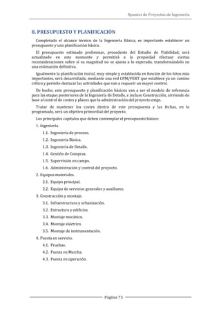 Apuntes de Proyectos de Ingeniería
Página 75
8. PRESUPUESTO Y PLANIFICACIÓN
Completado el alcance técnico de la Ingeniería Básica, es importante establecer un
presupuesto y una planificación básica.
El presupuesto estimado preliminar, procedente del Estudio de Viabilidad, será
actualizado en este momento y permitirá a la propiedad efectuar ciertas
reconsideraciones sobre si su magnitud no se ajusta a lo esperado, transformándolo en
una estimación definitiva.
Igualmente la planificación inicial, muy simple y establecida en función de los hitos más
importantes, será desarrollada, mediante una red CPM/PERT que establece ya un camino
crítico y permite destacar las actividades que van a requerir un mayor control.
De hecho, este presupuesto y planificación básicos van a ser el modelo de referencia
para las etapas posteriores de la Ingeniería de Detalle, e incluso Construcción, sirviendo de
base al control de costes y plazos que la administración del proyecto exige.
Tratar de mantener los costes dentro de este presupuesto y las fechas, en lo
programado, será un objetivo primordial del proyecto.
Los principales capítulos que deben contemplar el presupuesto básico:
1. Ingeniería.
1.1. Ingeniería de proceso.
1.2. Ingeniería Básica.
1.3. Ingeniería de Detalle.
1.4. Gestión de Compras.
1.5. Supervisión en campo.
1.6. Administración y control del proyecto.
2. Equipos materiales.
2.1. Equipo principal.
2.2. Equipo de servicios generales y auxiliares.
3. Construcción y montaje.
3.1. Infraestructura y urbanización.
3.2. Estructura y edificios.
3.3. Montaje mecánico.
3.4. Montaje eléctrico.
3.5. Montaje de instrumentación.
4. Puesta en servicio.
4.1. Pruebas.
4.2. Puesta en Marcha.
4.3. Puesta en operación.
 
