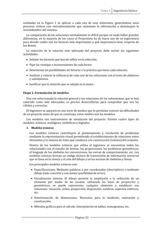 Tema 3 Ingeniería básica
Página 52
señaladas en la Figura 1 se aplican a cada una de esas soluciones, generándose unos
procesos cíclicos con retroalimentación que aumentan la información y disminuyen la
incertidumbre del sistema.
La comparación de las soluciones normalmente es difícil porque no suele haber grandes
diferencias, en la mayoría de los casos el Proyectista ha de hacer uso de su experiencia
para decidir cuáles son los factores más importantes y qué importancia tiene respecto de
los demás.
La selección de la solución más adecuada del proyecto debe incluir las siguientes
actividades:
• Señalar los factores que han de influir en la selección.
• Fijar las ventajas e inconvenientes de cada factor.
• Determinar las posibilidades de llevarse a la práctica que tiene cada solución.
• Analizar y valorar la influencia de cada una de las soluciones con el resto de objetivos
y subobjetivos.
• Justificar que la solución que se adopta es la mejor.
Etapa 2. Formulación de modelos
Una vez seleccionada la solución general y las soluciones de los subsistemas, que se han
valorado como más adecuadas, es preciso desarrollarlas para comprobar que son las
válidas y correctas.
El Ingeniero se apoyará en una serie de medios que le permitan conocer las dificultades
de un proyecto antes de que se construya, estos medios son los modelos.
Los modelos son instrumentos de simulación del proyecto. Existen cuatro tipos de
modelos: icónicos, analógicos, simbólicos y digitales.
1. Modelos icónicos
Los modelos icónicos contribuyen al planteamiento y resolución de problemas
mediante la representación visual permitiendo el establecimiento de relaciones entre
elementos y la síntesis de éstos que conduzca a la construcción (icónica) del conjunto.
Dentro de los modelos icónicos que utiliza el ingeniero se encuentras todos los
relacionados con el estudio de formas, las proporciones, los problemas geométricos,
el lenguaje de los símbolos las convenciones, las curvas de comportamiento, etc. Los
modelos icónicos forman un código técnico de transmisión de información universal
que se basa en la ciencia y el arte del dibujo y en las normas de símbolos y líneas.
Los principales modelos icónicos son:
• Especificaciones. Mediante palabras o por coordenadas (descriptivo) o mediante
dibujo (más concreto y con menor posibilidad de error).
• Visualización síntesis. El dibujo permite la ampliación o la reducción de un
elemento por medio de las escalas; utilizando las leyes de proyección y
geométricas, se puede representar cualquier elemento y establecer sus
relaciones: situación, orden, proporción, disposición, sombras, aspectos estéticos,
etc.
• Determinación de dimensiones. Necesaria para la medición, valoración y
construcción.
• Métodos gráficos para el cálculo. Interpolación en tablas, nomogramas, etc.
 